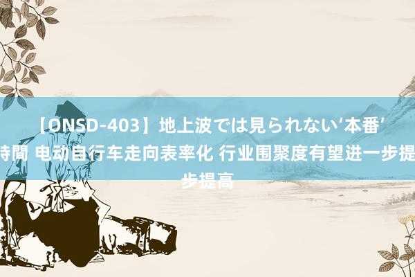 【ONSD-403】地上波では見られない‘本番’4時間 电动自行车走向表率化 行业围聚度有望进一步提高