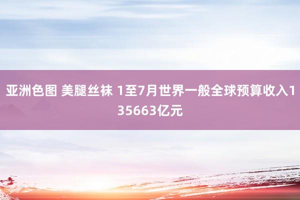 亚洲色图 美腿丝袜 1至7月世界一般全球预算收入135663亿元