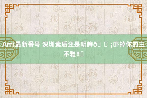 Ami最新番号 深圳素质还是明牌?吓掉你的三不雅‼️