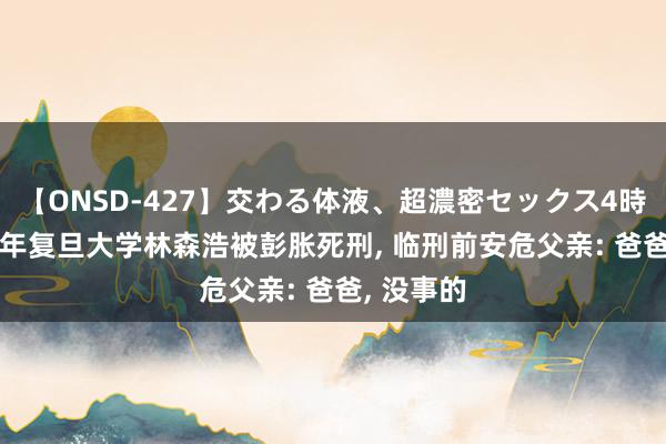 【ONSD-427】交わる体液、超濃密セックス4時間 2015年复旦大学林森浩被彭胀死刑， 临刑前安危父亲: 爸爸， 没事的