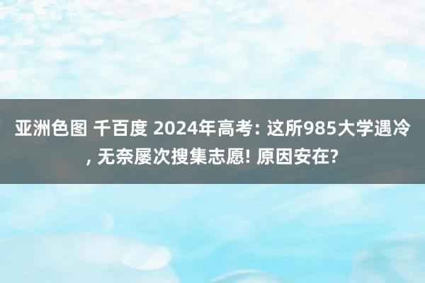 亚洲色图 千百度 2024年高考: 这所985大学遇冷， 无奈屡次搜集志愿! 原因安在?