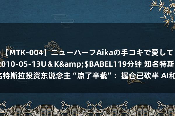 【MTK-004】ニューハーフAikaの手コキで愛して…。</a>2010-05-13U＆K&$BABEL119分钟 知名特斯拉投资东说念主“凉了半截”：握仓已砍半 AI和机器东说念主齐救不了它！