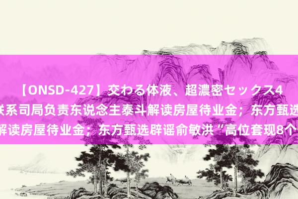 【ONSD-427】交わる体液、超濃密セックス4時間 界面早报 | 住建部联系司局负责东说念主泰斗解读房屋待业金；东方甄选辟谣俞敏洪“高位套现8个亿”