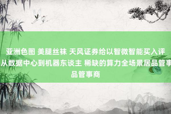 亚洲色图 美腿丝袜 天风证券给以智微智能买入评级 从数据中心到机器东谈主 稀缺的算力全场景居品管事商