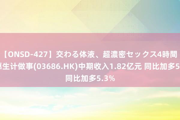 【ONSD-427】交わる体液、超濃密セックス4時間 祝愿生计做事(03686.HK)中期收入1.82亿元 同比加多5.3%