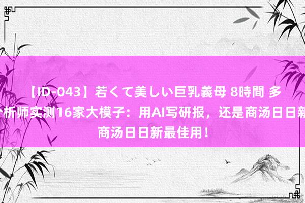 【ID-043】若くて美しい巨乳義母 8時間 多位资深分析师实测16家大模子：用AI写研报，还是商汤日日新最佳用！