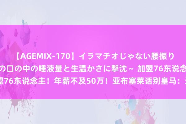 【AGEMIX-170】イラマチオじゃない腰振りフェラチオ 3 ～女の子の口の中の唾液量と生温かさに撃沈～ 加盟76东说念主！年薪不及50万！亚布塞莱话别皇马：这是铭刻的三年