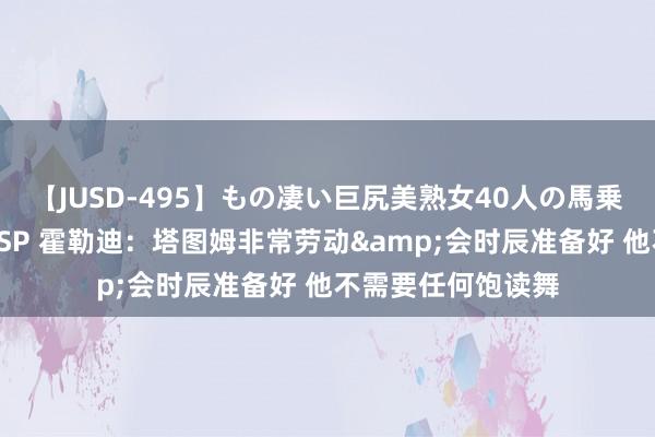 【JUSD-495】もの凄い巨尻美熟女40人の馬乗りファック8時間SP 霍勒迪：塔图姆非常劳动&会时辰准备好 他不需要任何饱读舞