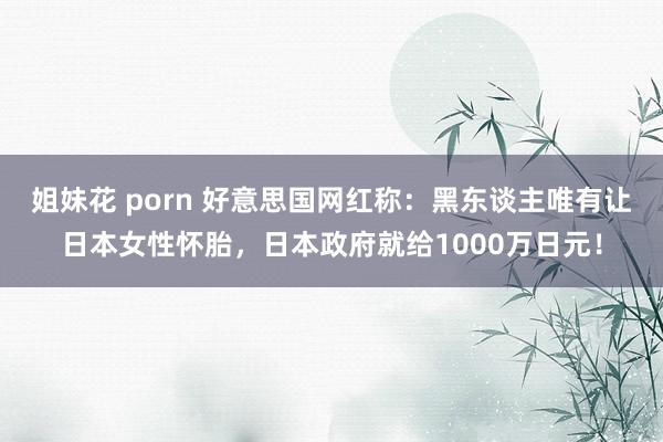 姐妹花 porn 好意思国网红称：黑东谈主唯有让日本女性怀胎，日本政府就给1000万日元！