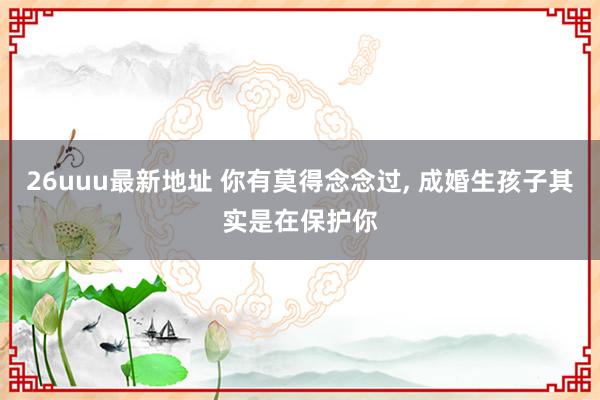 26uuu最新地址 你有莫得念念过， 成婚生孩子其实是在保护你