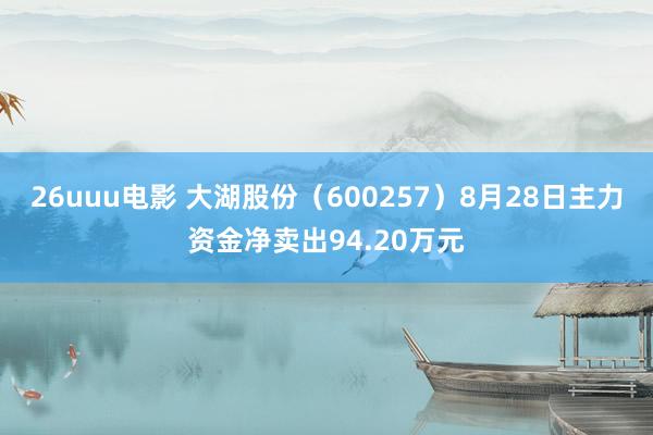 26uuu电影 大湖股份（600257）8月28日主力资金净卖出94.20万元