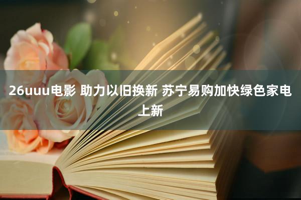 26uuu电影 助力以旧换新 苏宁易购加快绿色家电上新