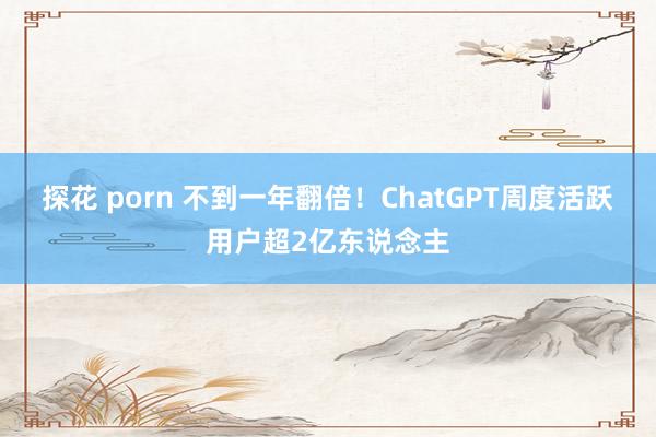 探花 porn 不到一年翻倍！ChatGPT周度活跃用户超2亿东说念主