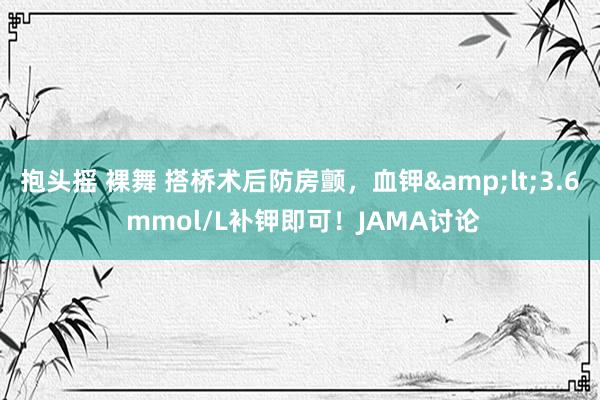 抱头摇 裸舞 搭桥术后防房颤，血钾&lt;3.6 mmol/L补钾即可！JAMA讨论