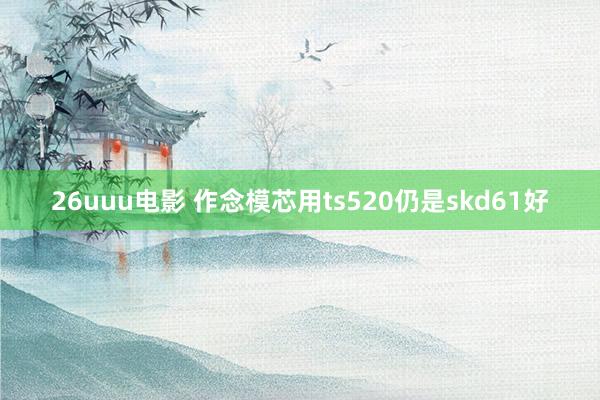 26uuu电影 作念模芯用ts520仍是skd61好