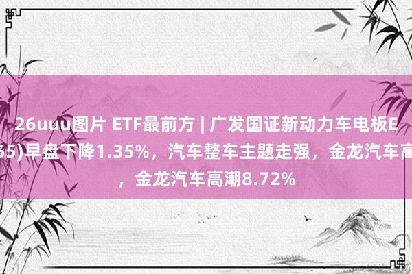 26uuu图片 ETF最前方 | 广发国证新动力车电板ETF(159755)早盘下降1.35%，汽车整车主题走强，金龙汽车高潮8.72%