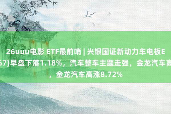 26uuu电影 ETF最前哨 | 兴银国证新动力车电板ETF(159767)早盘下落1.18%，汽车整车主题走强，金龙汽车高涨8.72%