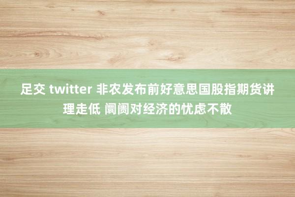 足交 twitter 非农发布前好意思国股指期货讲理走低 阛阓对经济的忧虑不散