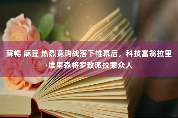 蘇暢 麻豆 热烈竞购战落下帷幕后，科技富翁拉里·埃里森将罗致派拉蒙众人