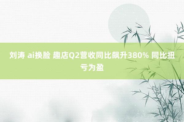 刘涛 ai换脸 趣店Q2营收同比飙升380% 同比扭亏为盈