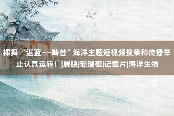 裸舞 “湛蓝——畴昔”海洋主题短视频搜集和传播举止认真运转！|展映|珊瑚礁|记载片|海洋生物