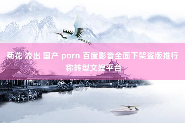 菊花 流出 国产 porn 百度影音全面下架盗版推行 称转型文娱平台