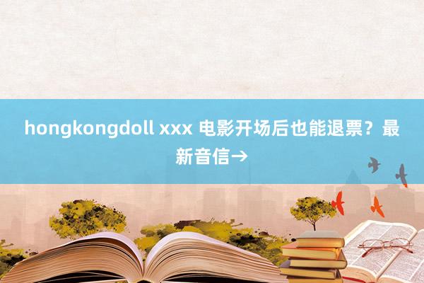 hongkongdoll xxx 电影开场后也能退票？最新音信→