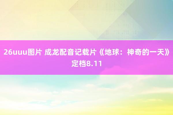 26uuu图片 成龙配音记载片《地球：神奇的一天》定档8.11