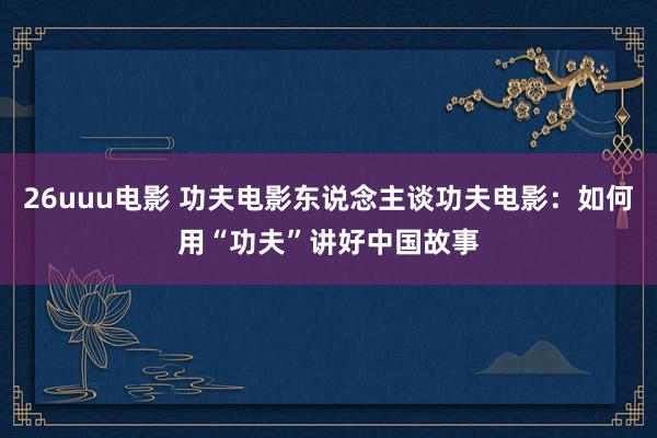 26uuu电影 功夫电影东说念主谈功夫电影：如何用“功夫”讲好中国故事