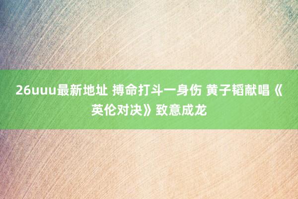 26uuu最新地址 搏命打斗一身伤 黄子韬献唱《英伦对决》致意成龙