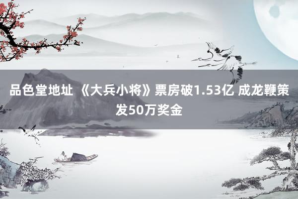 品色堂地址 《大兵小将》票房破1.53亿 成龙鞭策发50万奖金