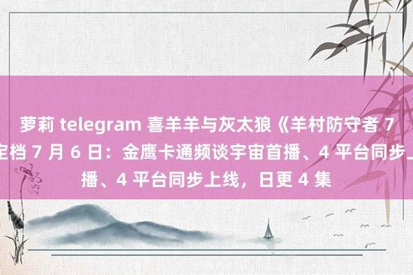 萝莉 telegram 喜羊羊与灰太狼《羊村防守者 7 飞翔精巧洋》定档 7 月 6 日：金鹰卡通频谈宇宙首播、4 平台同步上线，日更 4 集