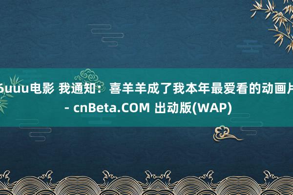 26uuu电影 我通知：喜羊羊成了我本年最爱看的动画片！ - cnBeta.COM 出动版(WAP)