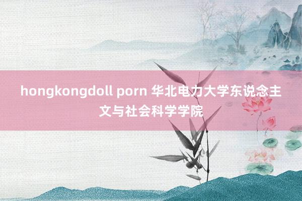 hongkongdoll porn 华北电力大学东说念主文与社会科学学院