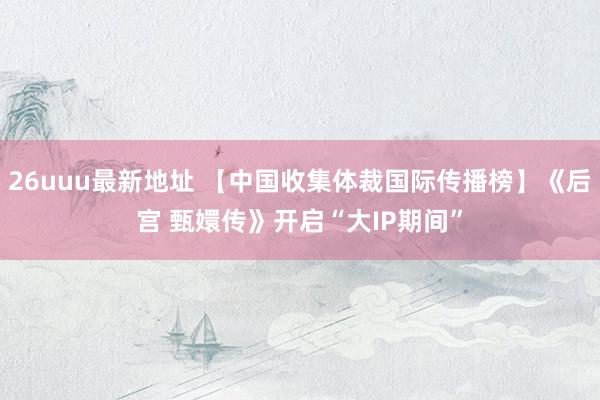 26uuu最新地址 【中国收集体裁国际传播榜】《后宫 甄嬛传》开启“大IP期间”