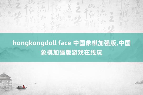 hongkongdoll face 中国象棋加强版，中国象棋加强版游戏在线玩