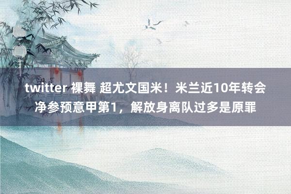 twitter 裸舞 超尤文国米！米兰近10年转会净参预意甲第1，解放身离队过多是原罪