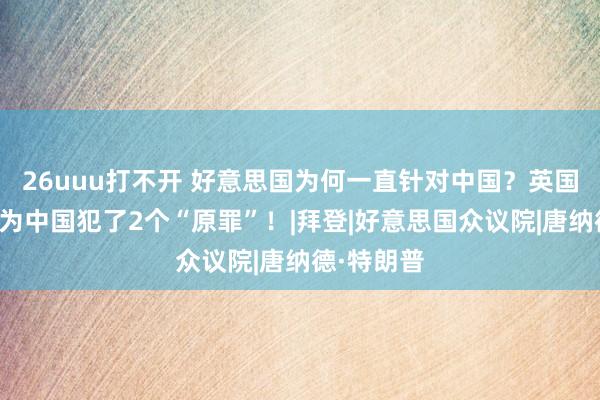 26uuu打不开 好意思国为何一直针对中国？英国粹者：因为中国犯了2个“原罪”！|拜登|好意思国众议院|唐纳德·特朗普