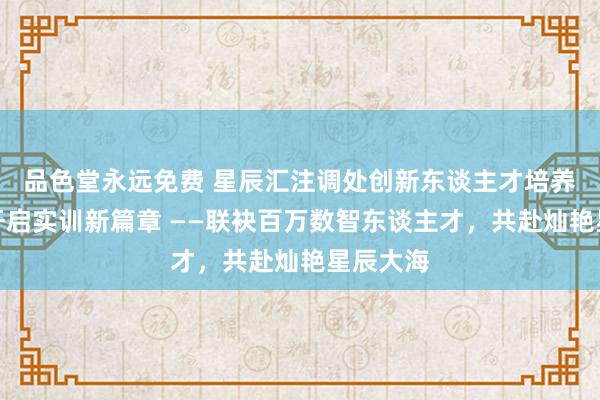 品色堂永远免费 星辰汇注调处创新东谈主才培养狡计，开启实训新篇章 ——联袂百万数智东谈主才，共赴灿艳星辰大海