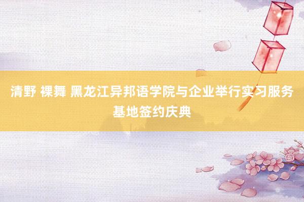 清野 裸舞 黑龙江异邦语学院与企业举行实习服务基地签约庆典