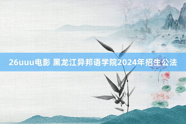 26uuu电影 黑龙江异邦语学院2024年招生公法