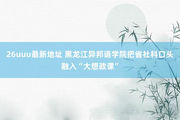 26uuu最新地址 黑龙江异邦语学院把省社科口头融入“大想政课”