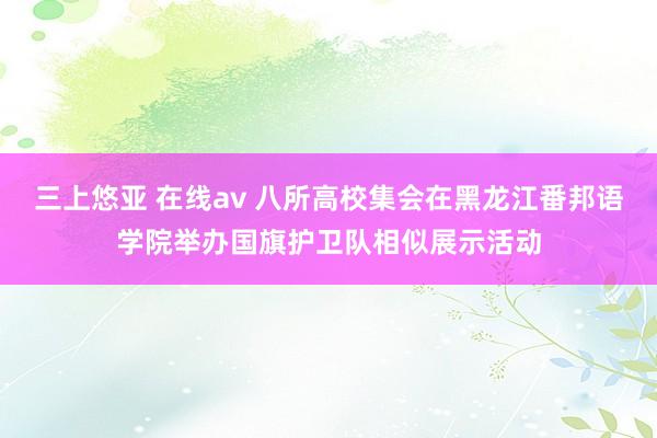 三上悠亚 在线av 八所高校集会在黑龙江番邦语学院举办国旗护卫队相似展示活动