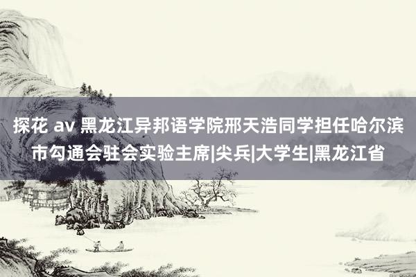 探花 av 黑龙江异邦语学院邢天浩同学担任哈尔滨市勾通会驻会实验主席|尖兵|大学生|黑龙江省