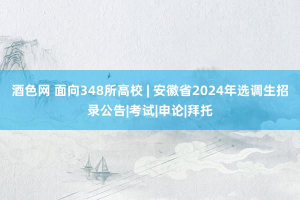 酒色网 面向348所高校 | 安徽省2024年选调生招录公告|考试|申论|拜托