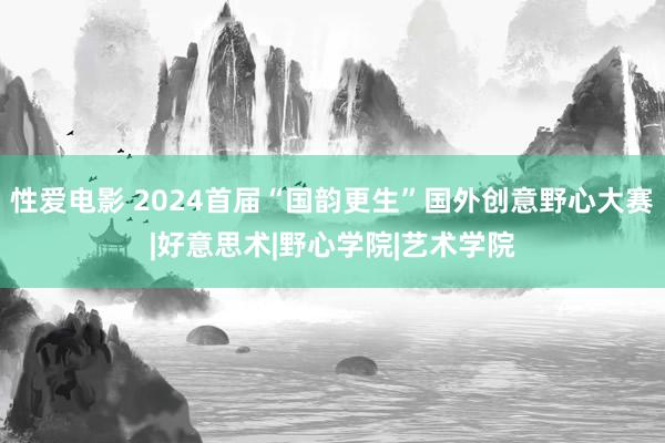 性爱电影 2024首届“国韵更生”国外创意野心大赛|好意思术|野心学院|艺术学院