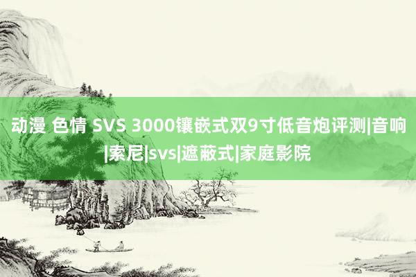 动漫 色情 SVS 3000镶嵌式双9寸低音炮评测|音响|索尼|svs|遮蔽式|家庭影院