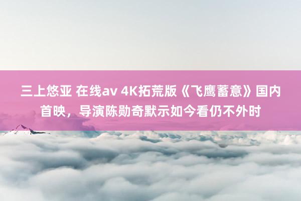 三上悠亚 在线av 4K拓荒版《飞鹰蓄意》国内首映，导演陈勋奇默示如今看仍不外时