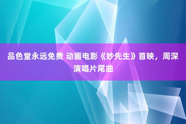 品色堂永远免费 动画电影《妙先生》首映，周深演唱片尾曲