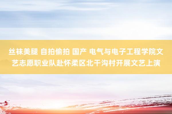 丝袜美腿 自拍偷拍 国产 电气与电子工程学院文艺志愿职业队赴怀柔区北干沟村开展文艺上演